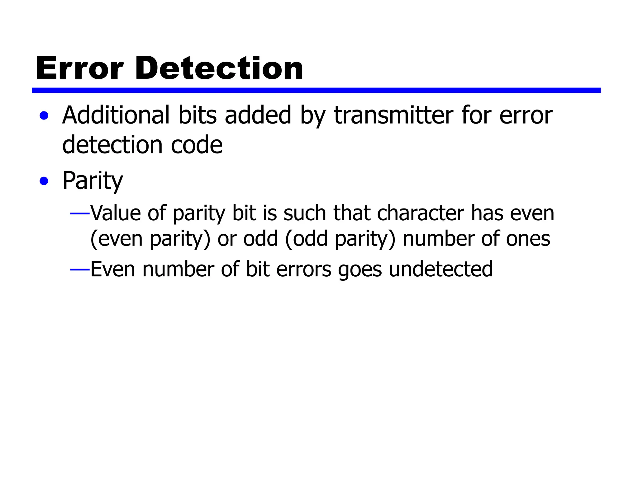 Error Detection
• Additional bits added by transmitter for error
detection code
• Parity
—Value of parity bit is such that character has even
(even parity) or odd (odd parity) number of ones
—Even number of bit errors goes undetected
 
