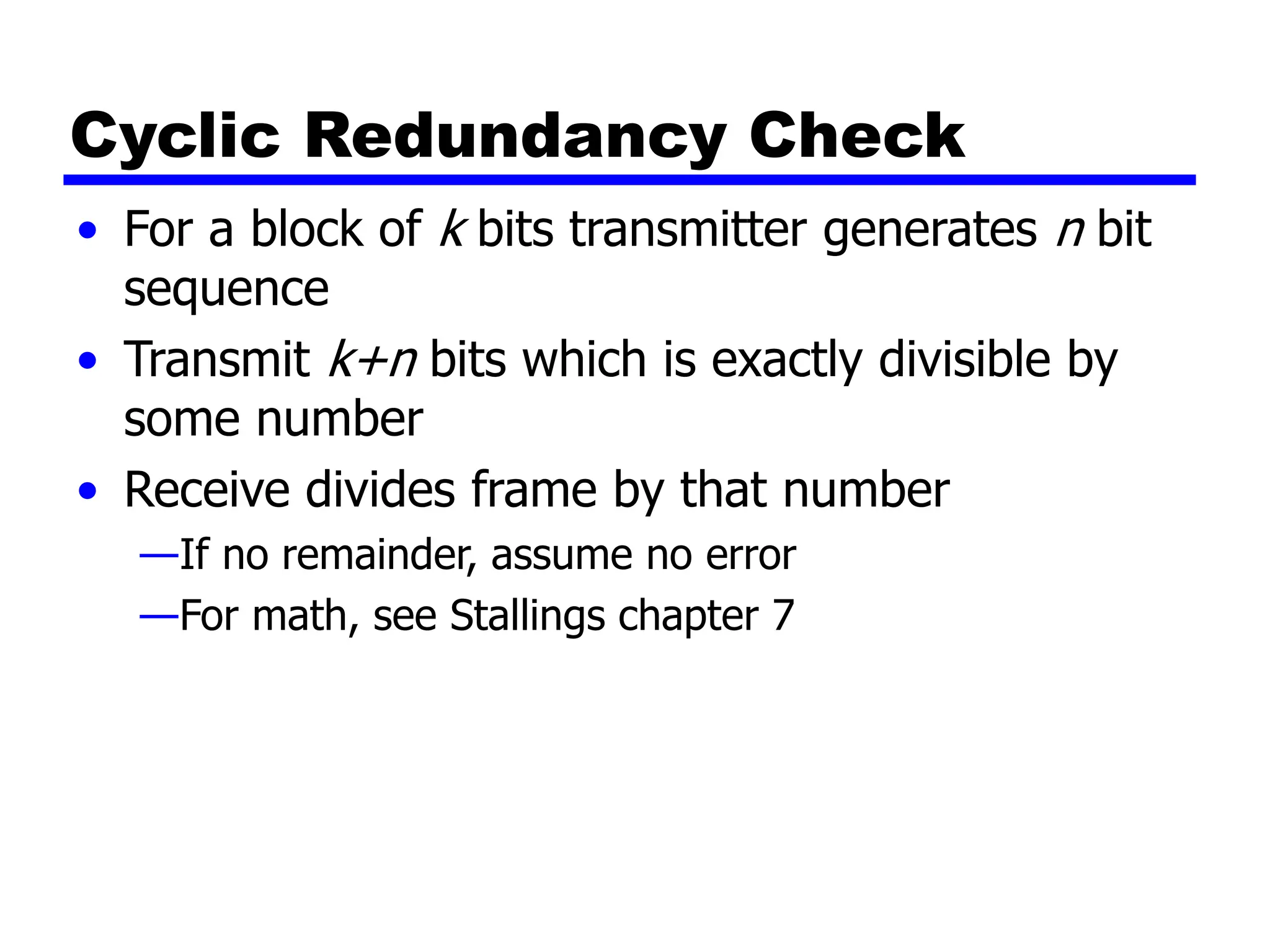 Cyclic Redundancy Check
• For a block of k bits transmitter generates n bit
sequence
• Transmit k+n bits which is exactly divisible by
some number
• Receive divides frame by that number
—If no remainder, assume no error
—For math, see Stallings chapter 7
 
