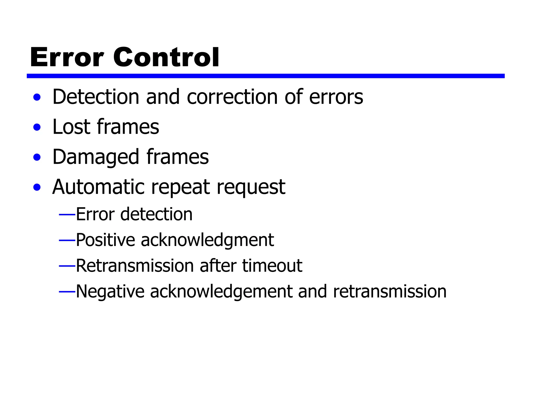 Error Control
• Detection and correction of errors
• Lost frames
• Damaged frames
• Automatic repeat request
—Error detection
—Positive acknowledgment
—Retransmission after timeout
—Negative acknowledgement and retransmission
 