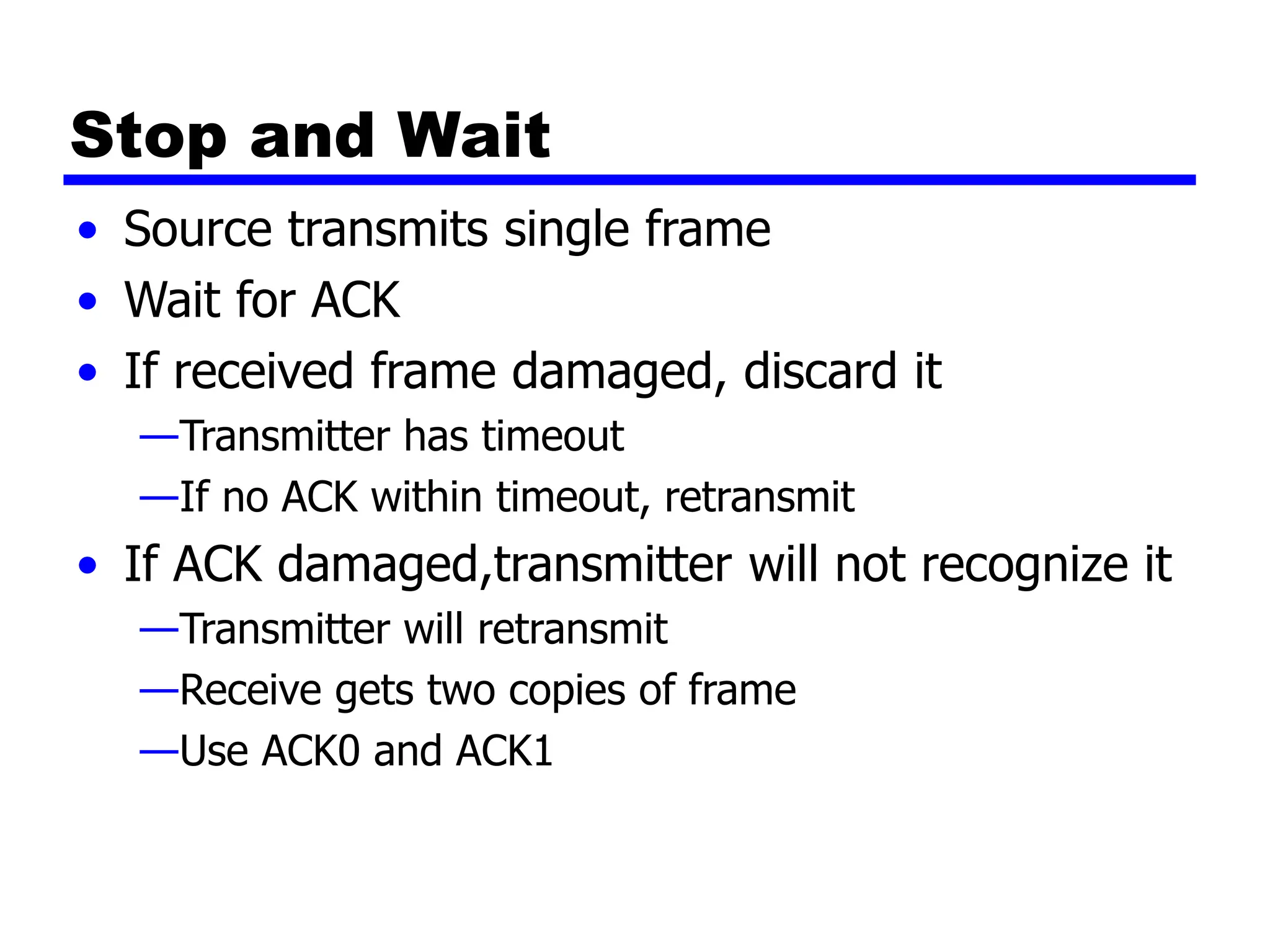 Stop and Wait
• Source transmits single frame
• Wait for ACK
• If received frame damaged, discard it
—Transmitter has timeout
—If no ACK within timeout, retransmit
• If ACK damaged,transmitter will not recognize it
—Transmitter will retransmit
—Receive gets two copies of frame
—Use ACK0 and ACK1
 