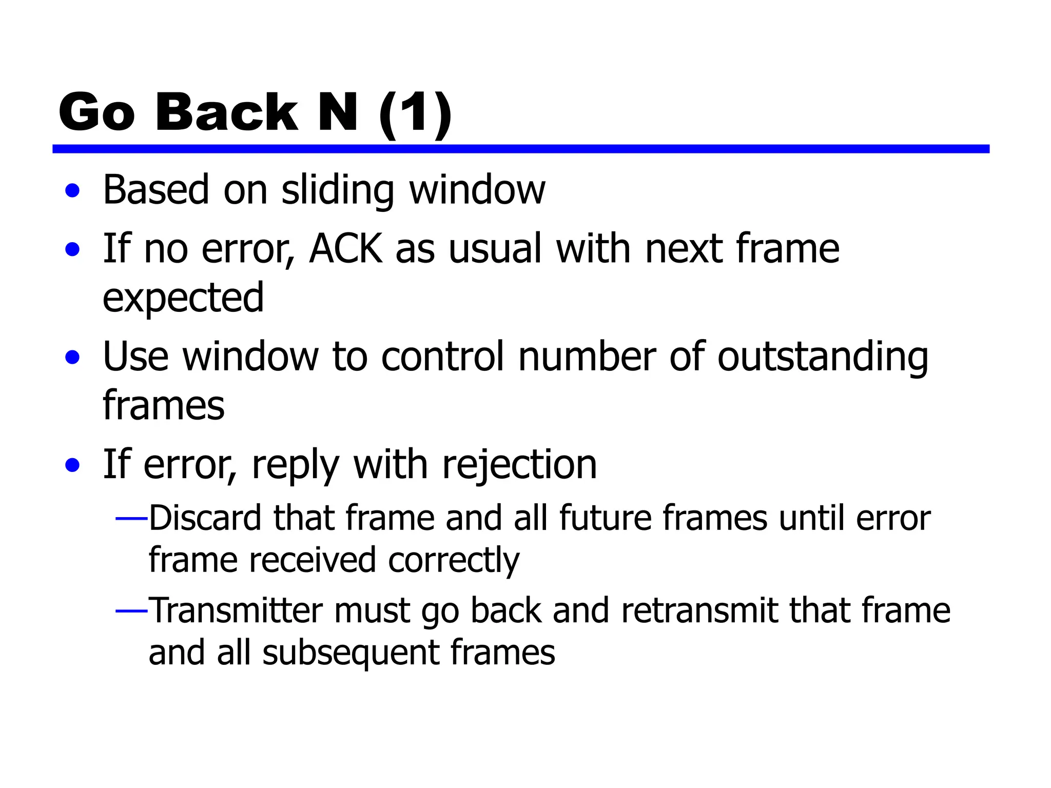 Go Back N (1)
• Based on sliding window
• If no error, ACK as usual with next frame
expected
• Use window to control number of outstanding
frames
• If error, reply with rejection
—Discard that frame and all future frames until error
frame received correctly
—Transmitter must go back and retransmit that frame
and all subsequent frames
 