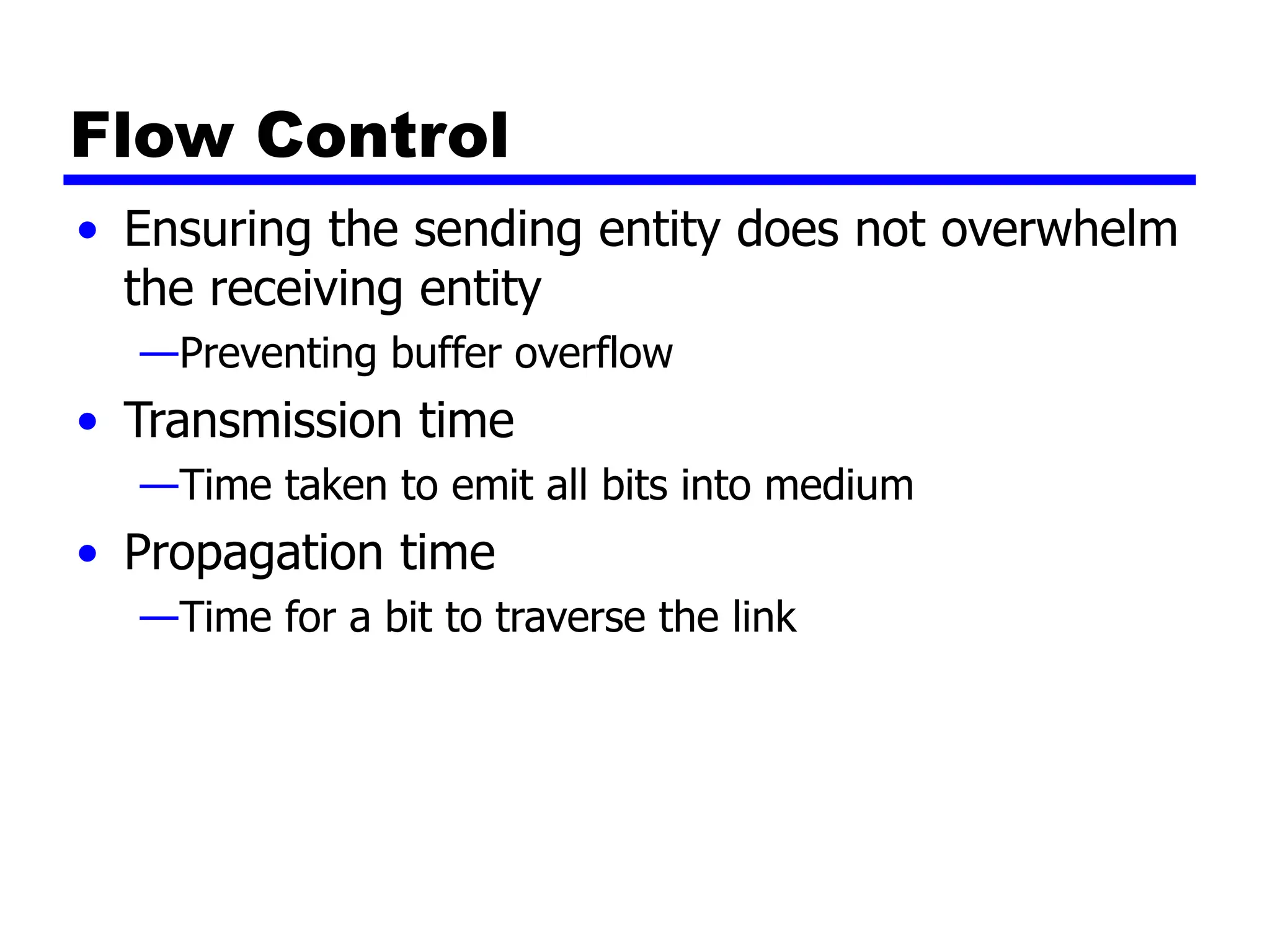 Flow Control
• Ensuring the sending entity does not overwhelm
the receiving entity
—Preventing buffer overflow
• Transmission time
—Time taken to emit all bits into medium
• Propagation time
—Time for a bit to traverse the link
 