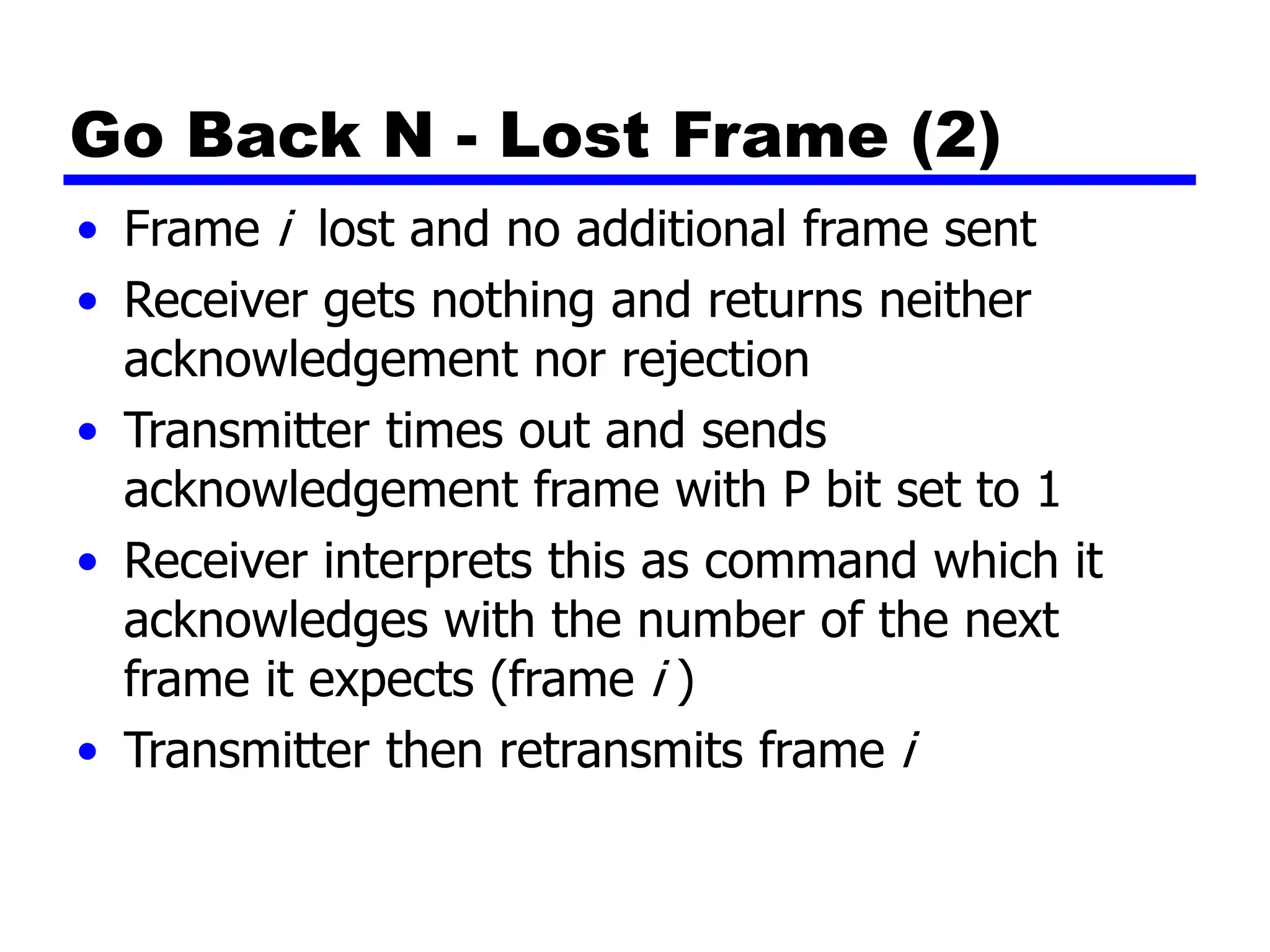Go Back N - Lost Frame (2)
• Frame i lost and no additional frame sent
• Receiver gets nothing and returns neither
acknowledgement nor rejection
• Transmitter times out and sends
acknowledgement frame with P bit set to 1
• Receiver interprets this as command which it
acknowledges with the number of the next
frame it expects (frame i )
• Transmitter then retransmits frame i
 