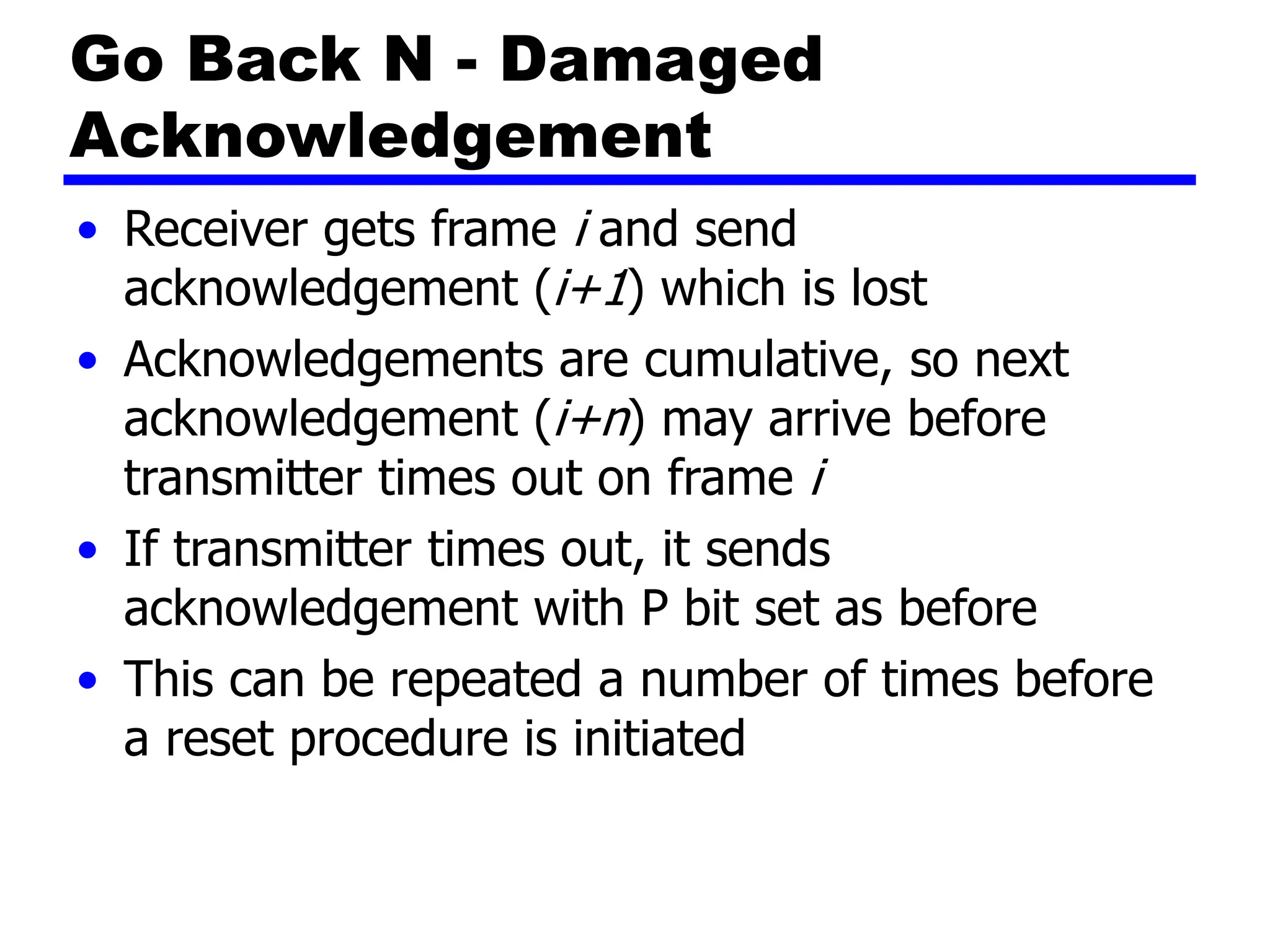 Go Back N - Damaged
Acknowledgement
• Receiver gets frame i and send
acknowledgement (i+1) which is lost
• Acknowledgements are cumulative, so next
acknowledgement (i+n) may arrive before
transmitter times out on frame i
• If transmitter times out, it sends
acknowledgement with P bit set as before
• This can be repeated a number of times before
a reset procedure is initiated
 