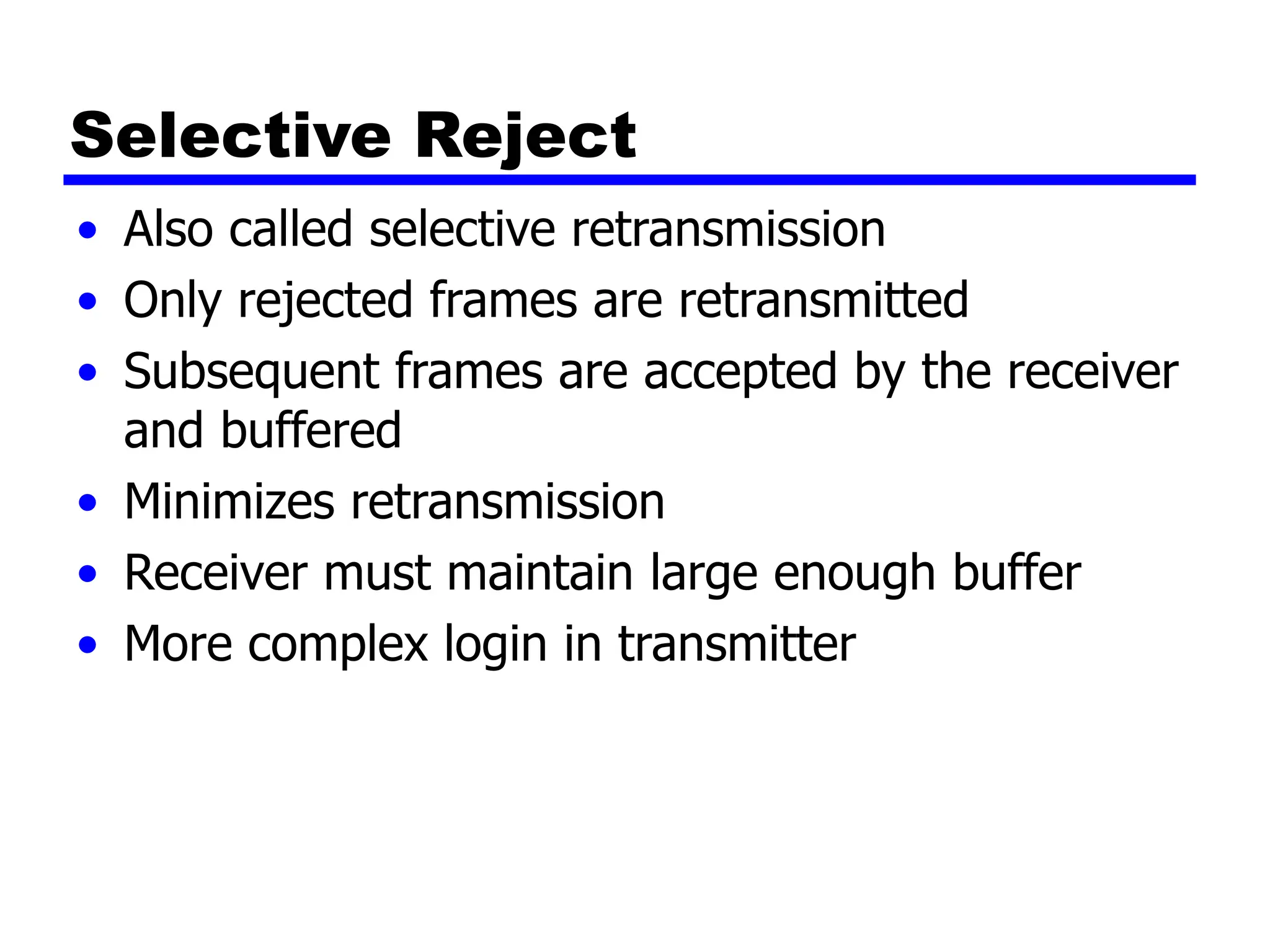 Selective Reject
• Also called selective retransmission
• Only rejected frames are retransmitted
• Subsequent frames are accepted by the receiver
and buffered
• Minimizes retransmission
• Receiver must maintain large enough buffer
• More complex login in transmitter
 