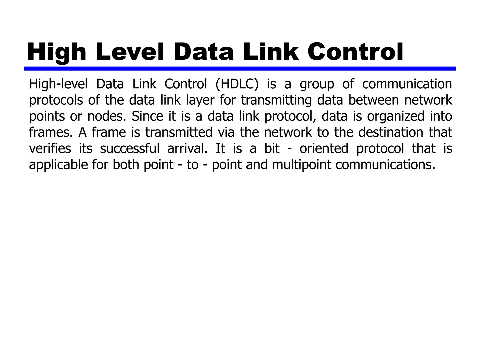 High Level Data Link Control
High-level Data Link Control (HDLC) is a group of communication
protocols of the data link layer for transmitting data between network
points or nodes. Since it is a data link protocol, data is organized into
frames. A frame is transmitted via the network to the destination that
verifies its successful arrival. It is a bit - oriented protocol that is
applicable for both point - to - point and multipoint communications.
 