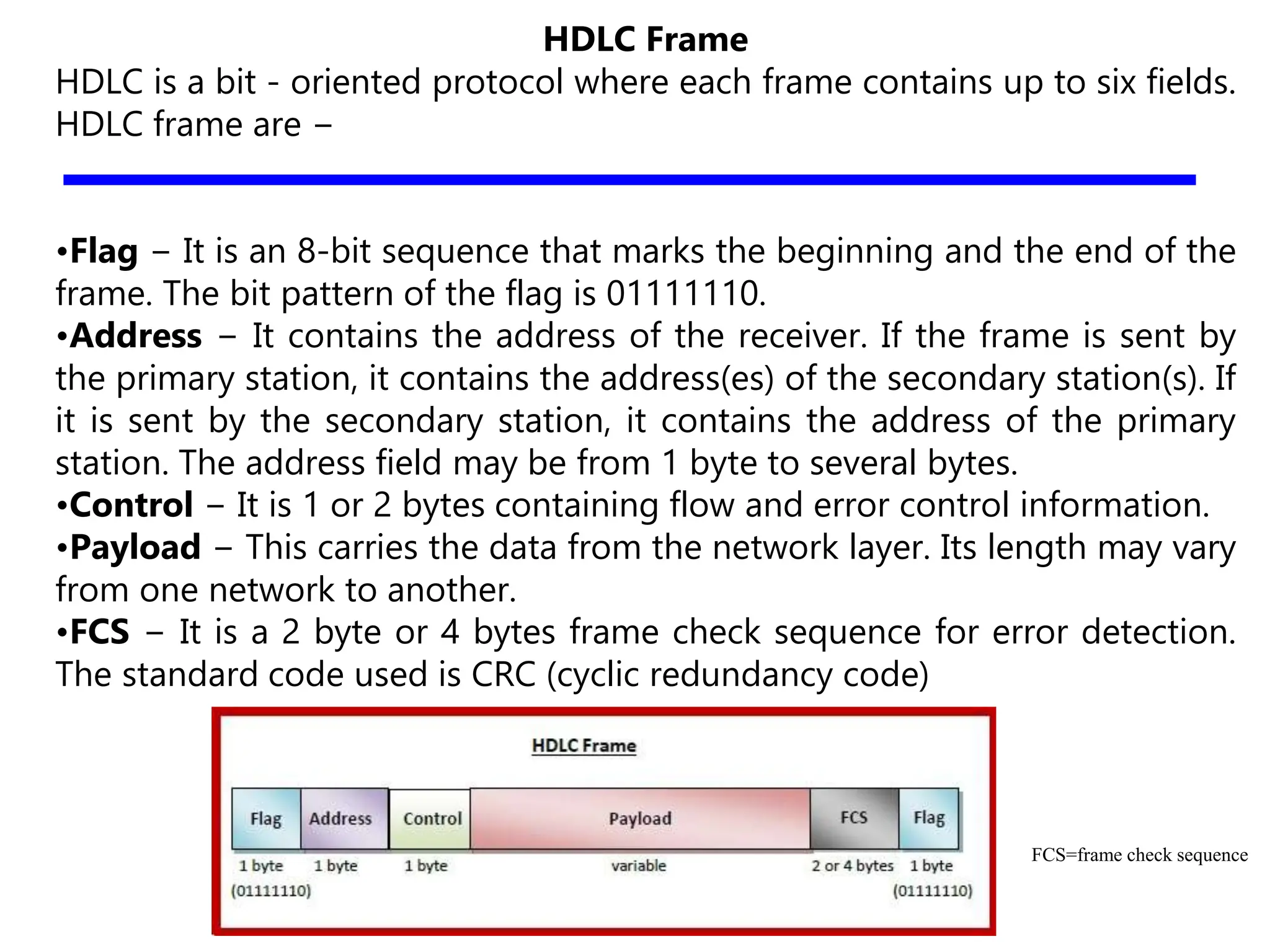 HDLC Frame
HDLC is a bit - oriented protocol where each frame contains up to six fields.
HDLC frame are −
•Flag − It is an 8-bit sequence that marks the beginning and the end of the
frame. The bit pattern of the flag is 01111110.
•Address − It contains the address of the receiver. If the frame is sent by
the primary station, it contains the address(es) of the secondary station(s). If
it is sent by the secondary station, it contains the address of the primary
station. The address field may be from 1 byte to several bytes.
•Control − It is 1 or 2 bytes containing flow and error control information.
•Payload − This carries the data from the network layer. Its length may vary
from one network to another.
•FCS − It is a 2 byte or 4 bytes frame check sequence for error detection.
The standard code used is CRC (cyclic redundancy code)
FCS=frame check sequence
 