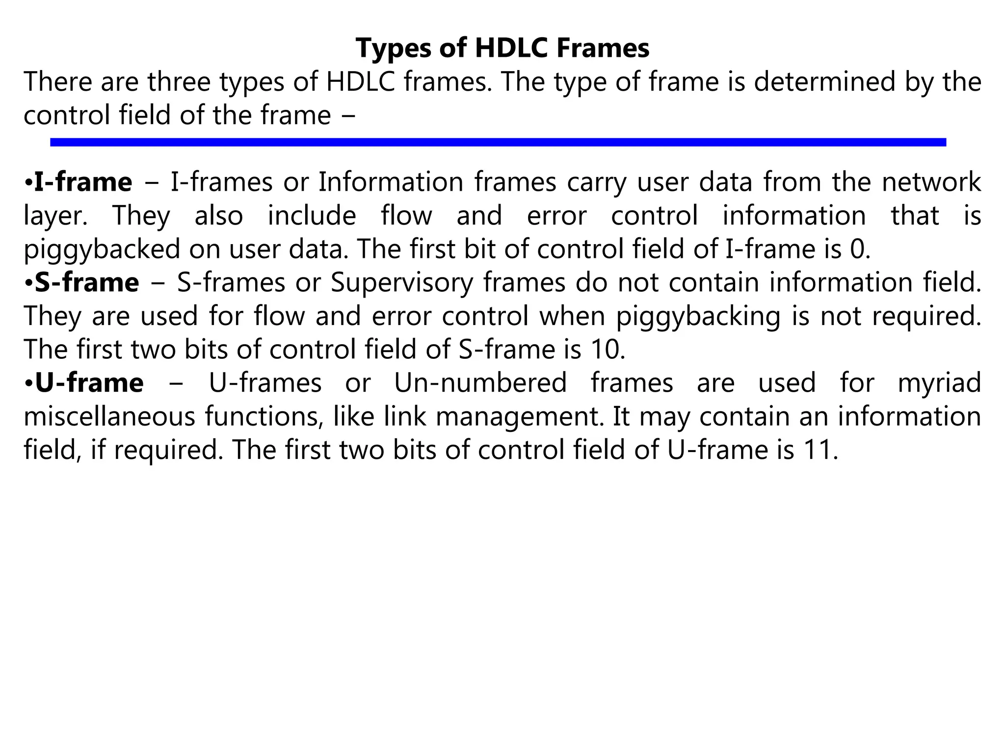 Types of HDLC Frames
There are three types of HDLC frames. The type of frame is determined by the
control field of the frame −
•I-frame − I-frames or Information frames carry user data from the network
layer. They also include flow and error control information that is
piggybacked on user data. The first bit of control field of I-frame is 0.
•S-frame − S-frames or Supervisory frames do not contain information field.
They are used for flow and error control when piggybacking is not required.
The first two bits of control field of S-frame is 10.
•U-frame − U-frames or Un-numbered frames are used for myriad
miscellaneous functions, like link management. It may contain an information
field, if required. The first two bits of control field of U-frame is 11.
 