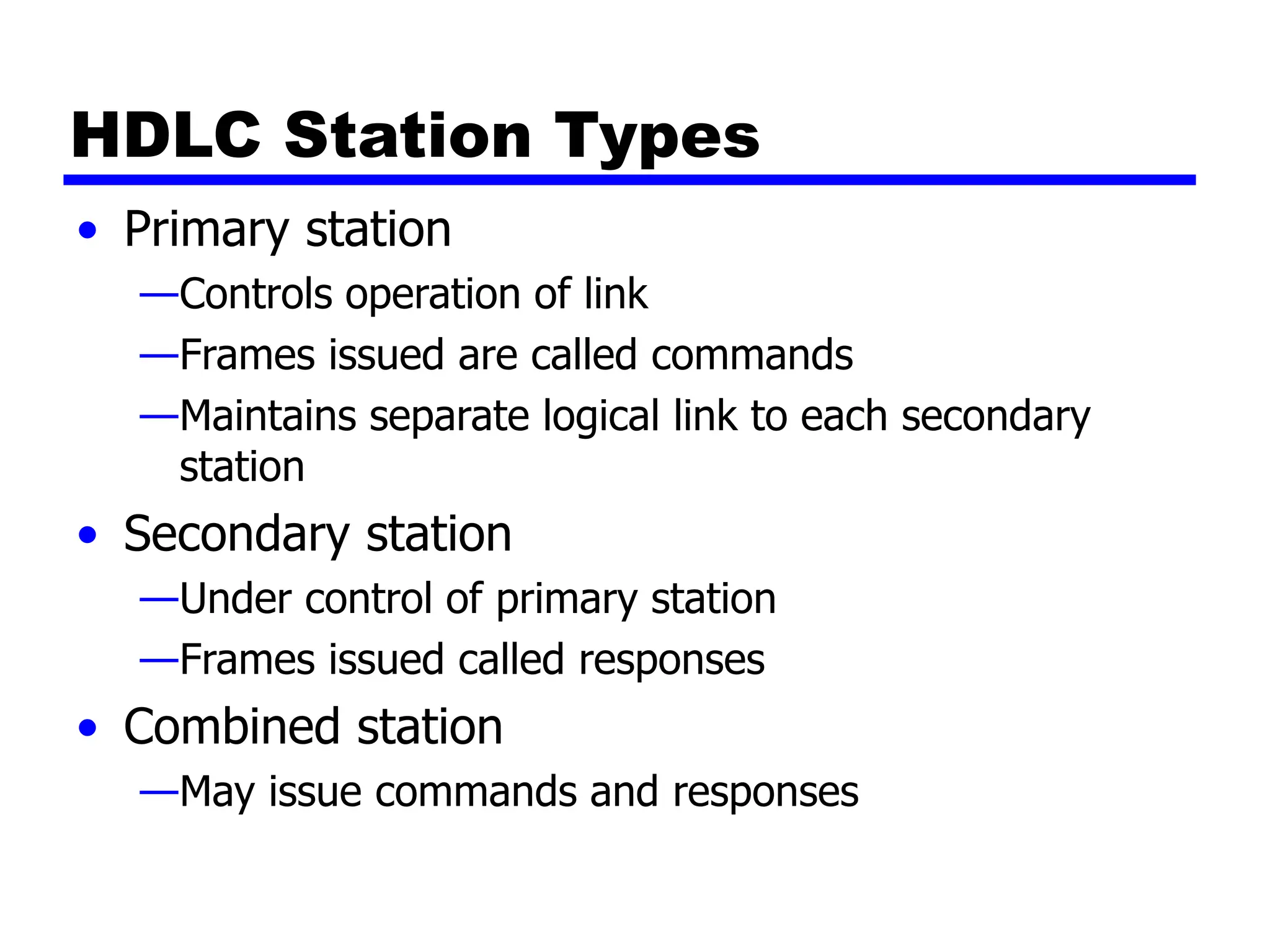 HDLC Station Types
• Primary station
—Controls operation of link
—Frames issued are called commands
—Maintains separate logical link to each secondary
station
• Secondary station
—Under control of primary station
—Frames issued called responses
• Combined station
—May issue commands and responses
 