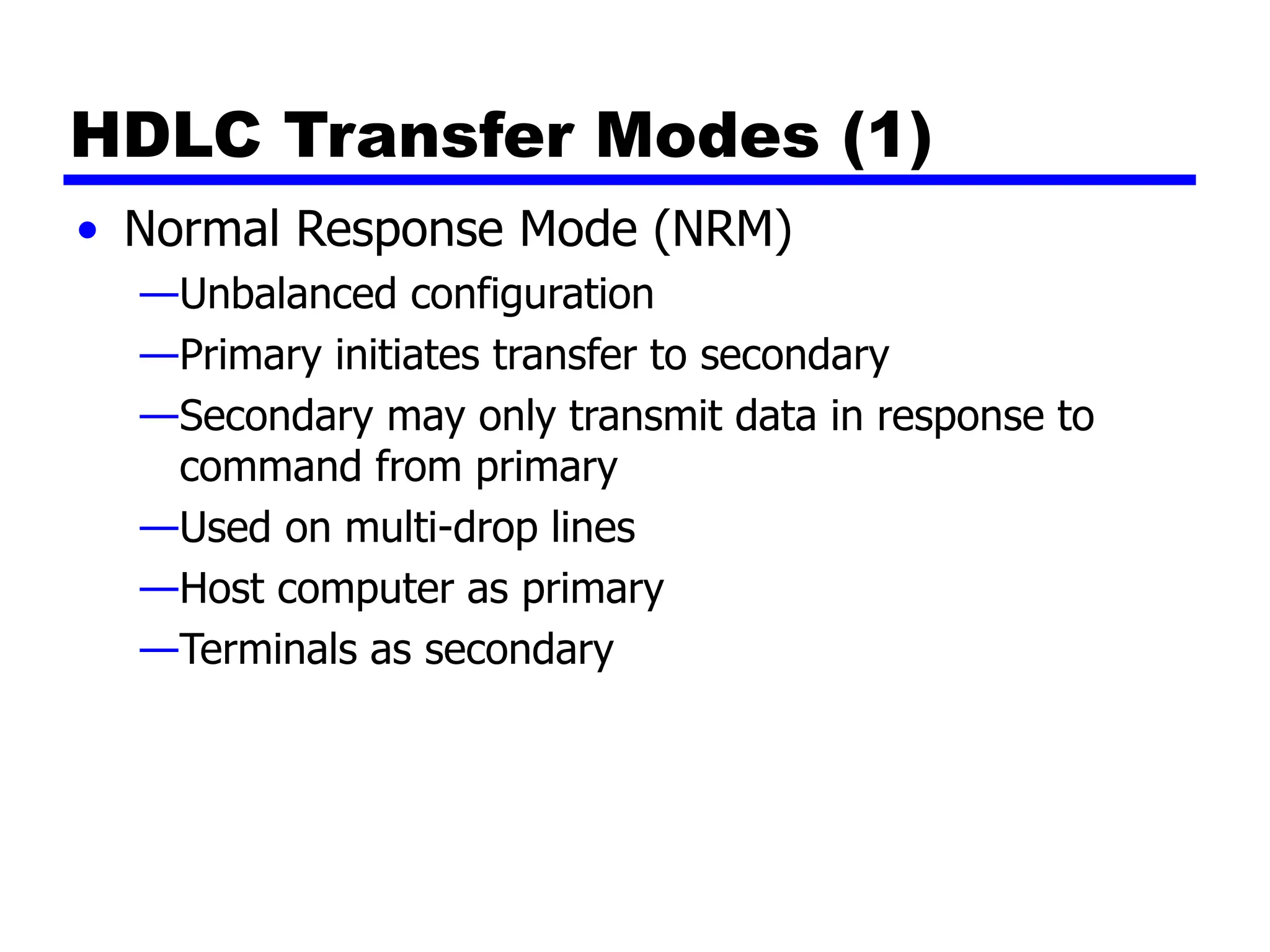 HDLC Transfer Modes (1)
• Normal Response Mode (NRM)
—Unbalanced configuration
—Primary initiates transfer to secondary
—Secondary may only transmit data in response to
command from primary
—Used on multi-drop lines
—Host computer as primary
—Terminals as secondary
 