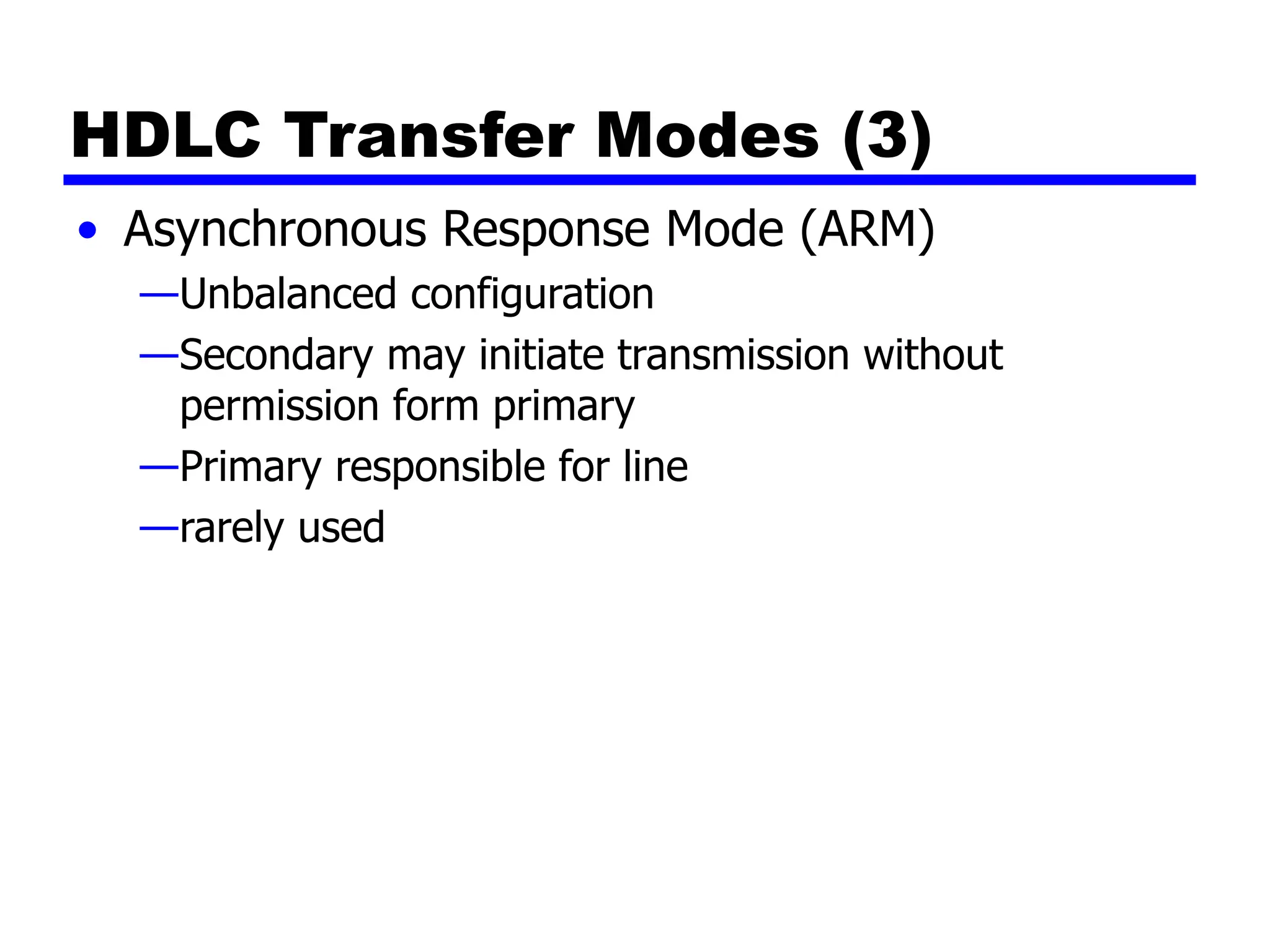 HDLC Transfer Modes (3)
• Asynchronous Response Mode (ARM)
—Unbalanced configuration
—Secondary may initiate transmission without
permission form primary
—Primary responsible for line
—rarely used
 