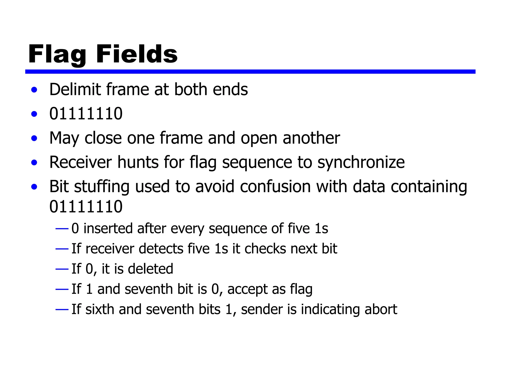 Flag Fields
• Delimit frame at both ends
• 01111110
• May close one frame and open another
• Receiver hunts for flag sequence to synchronize
• Bit stuffing used to avoid confusion with data containing
01111110
— 0 inserted after every sequence of five 1s
— If receiver detects five 1s it checks next bit
— If 0, it is deleted
— If 1 and seventh bit is 0, accept as flag
— If sixth and seventh bits 1, sender is indicating abort
 