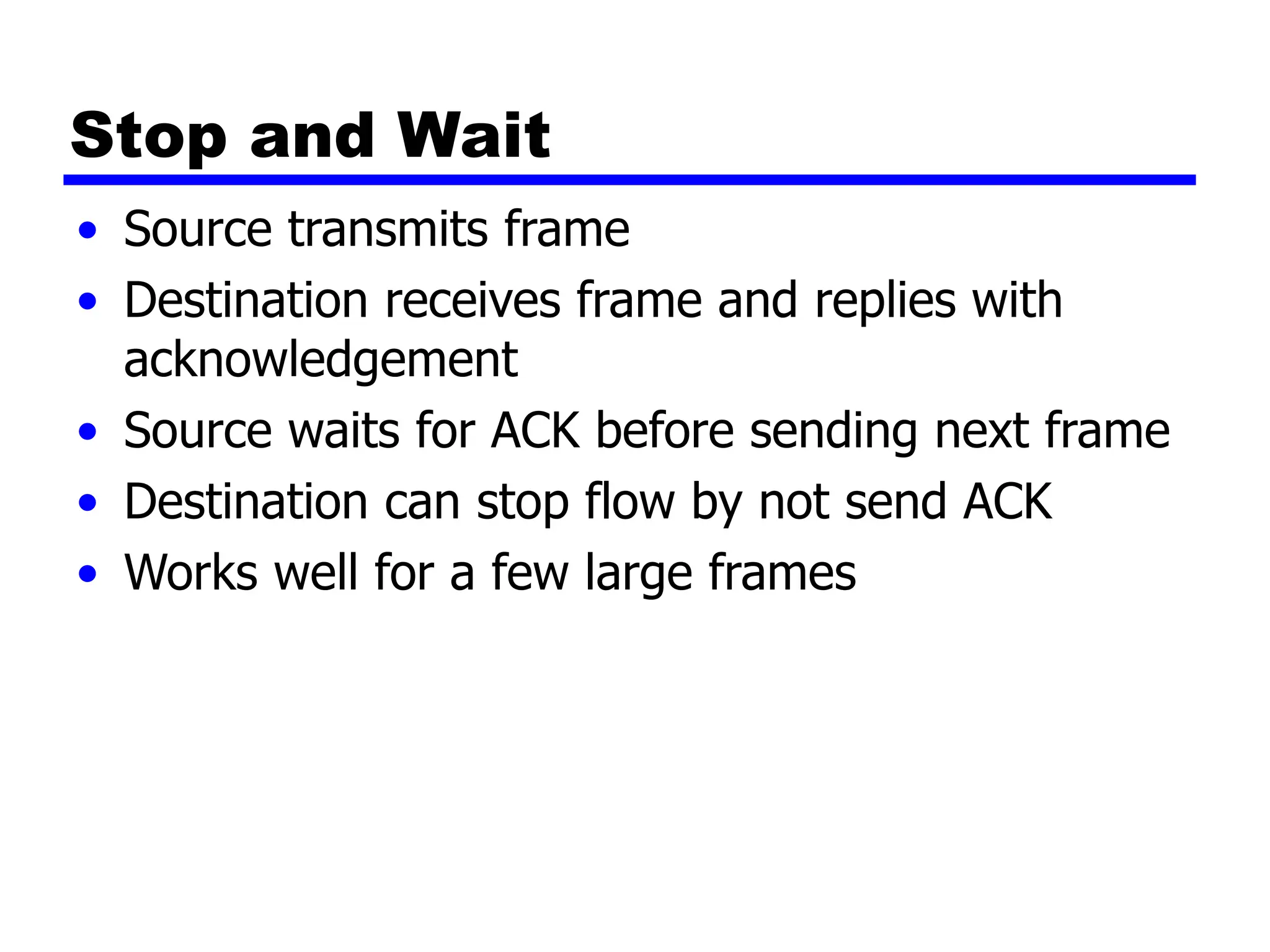 Stop and Wait
• Source transmits frame
• Destination receives frame and replies with
acknowledgement
• Source waits for ACK before sending next frame
• Destination can stop flow by not send ACK
• Works well for a few large frames
 