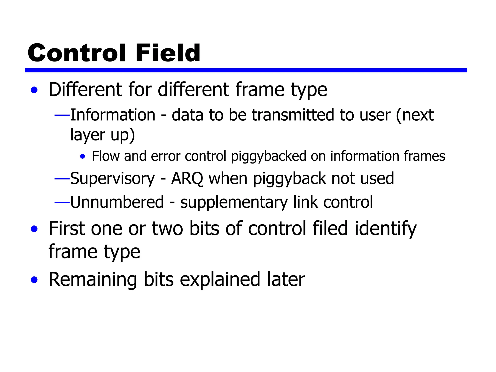 Control Field
• Different for different frame type
—Information - data to be transmitted to user (next
layer up)
• Flow and error control piggybacked on information frames
—Supervisory - ARQ when piggyback not used
—Unnumbered - supplementary link control
• First one or two bits of control filed identify
frame type
• Remaining bits explained later
 