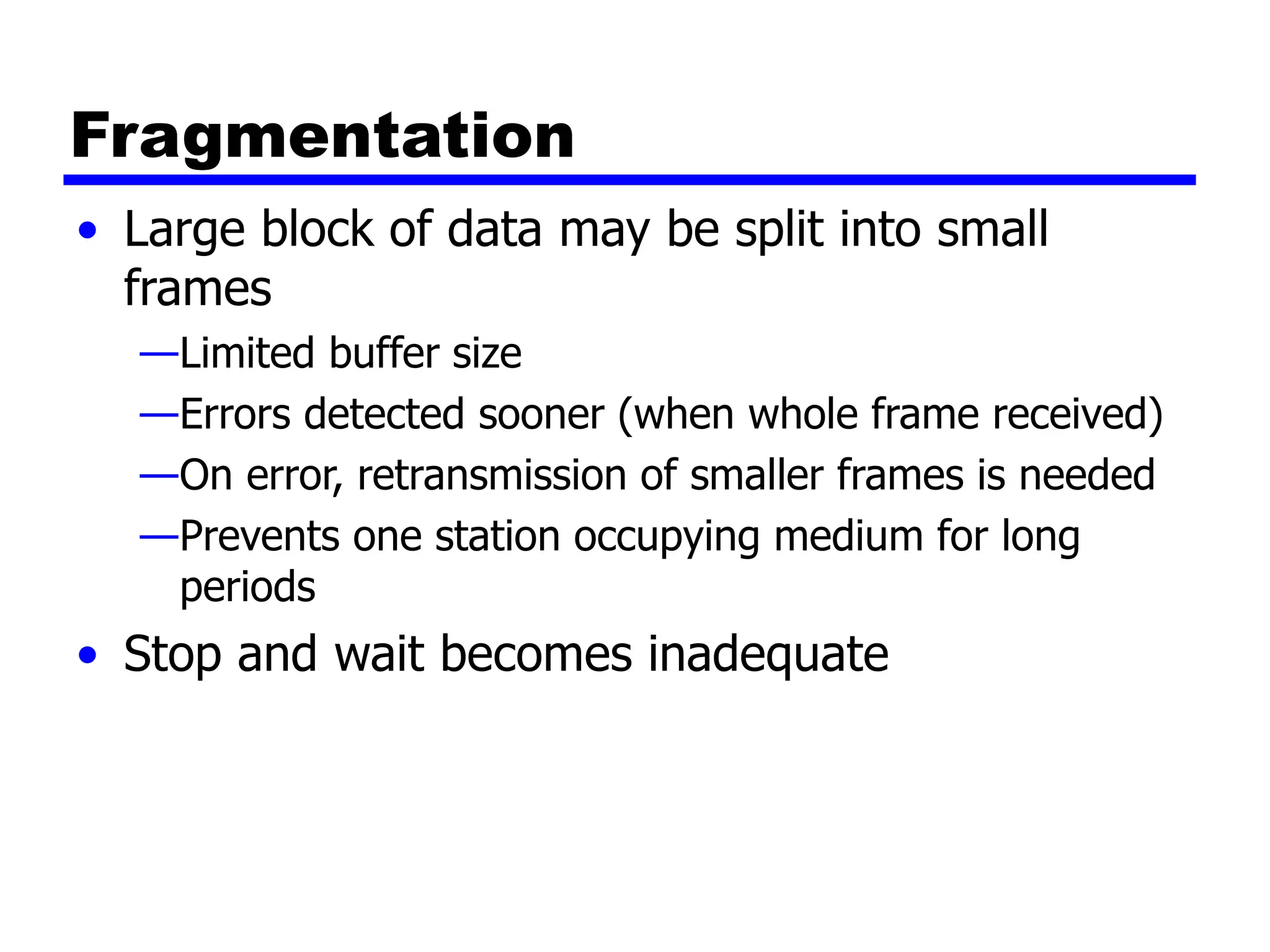 Fragmentation
• Large block of data may be split into small
frames
—Limited buffer size
—Errors detected sooner (when whole frame received)
—On error, retransmission of smaller frames is needed
—Prevents one station occupying medium for long
periods
• Stop and wait becomes inadequate
 