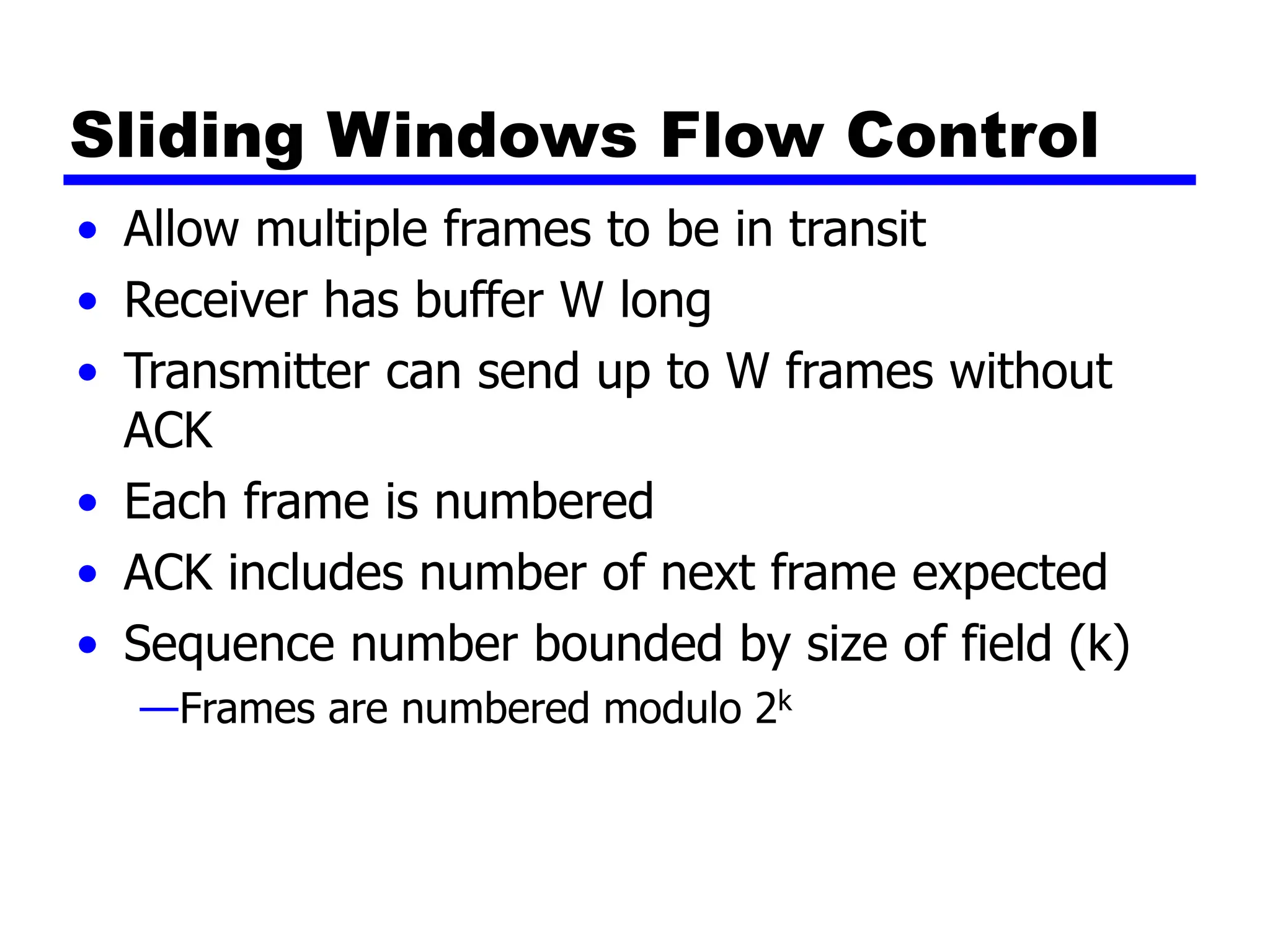 Sliding Windows Flow Control
• Allow multiple frames to be in transit
• Receiver has buffer W long
• Transmitter can send up to W frames without
ACK
• Each frame is numbered
• ACK includes number of next frame expected
• Sequence number bounded by size of field (k)
—Frames are numbered modulo 2k
 