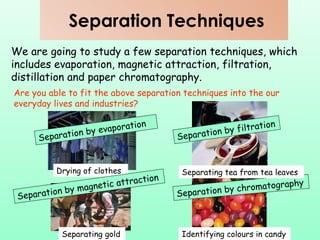 Separation Techniques We are going to study a few separation techniques, which includes evaporation, magnetic attraction, filtration, distillation and paper chromatography. Are you able to fit the above separation techniques into the our everyday lives and industries? Drying of clothes Separating gold Identifying colours in candy Separation by evaporation Separation by filtration Separation by magnetic attraction Separation by chromatography Separating tea from tea leaves 