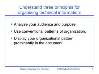 Understand three principles for
    organizing technical information:

• Analyze your audience and purpose.
• Use conventional patterns of organization.
• Display your organizational pattern
  prominently in the document.




     Chapter 7. Organizing Your Information   © 2012 by Bedford/St. Martin's   1
 