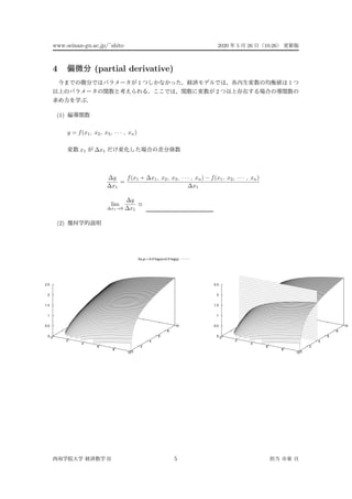 www.seinan-gu.ac.jp/˜shito 2020 5 26 10:26
4 (partial derivative)
1 1
2
(1)
y = f(x1, x2, x3, · · · , xn)
x1 ∆x1
∆y
∆x1
=
f(x1 + ∆x1, x2, x3, · · · , xn) − f(x1, x2, · · · , xn)
∆x1
lim
∆x1→0
∆y
∆x1
≡
(2)
f(x,y) = 0.5*log(x)+0.5*log(y)
0
2
4
6
8
100
2
4
6
8
10
0
0.5
1
1.5
2
2.5
0
2
4
6
8
100
2
4
6
8
10
0
0.5
1
1.5
2
2.5
II 5
 