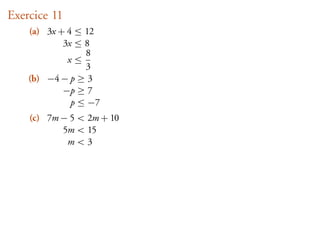 Exercice 11
    (a) 3x + 4 ≤ 12
            3x ≤ 8
                 8
             x≤
                 3
    (b) −4 − p ≥ 3
            −p ≥ 7
              p ≤ −7
    (c) 7m − 5 < 2m + 10
           5m < 15
            m<3
 