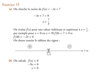 Exercice 15
    (a) On cherche la racine de f (x) = −3x + 7

                         −3x + 7 = 0
                                   7
                               x=
                                   3
       On évalue f (x) pour une valeur inférieure et supérieure à x = 3 ,
                                                                      7

       par exemple pour x = 0 ou x = 10 f (0) = 7 > 0 et
       f (10) = −23 < 0
       On dresse ensuite le tableau des signes :

                    +
                                                                    +∞
                                    7/3

    (b) On calcule f (x) = 0
                   −9x = 0
                       x=0
 