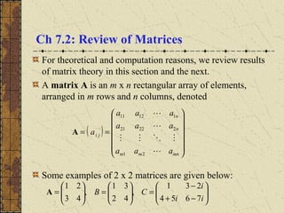 Ch 7.2: Review of Matrices
For theoretical and computation reasons, we review results
of matrix theory in this section and the next.
A matrix A is an m x n rectangular array of elements,
arranged in m rows and n columns, denoted
Some examples of 2 x 2 matrices are given below:
( )














==
mnmm
n
n
ji
aaa
aaa
aaa
a




21
22221
11211
A






−+
−
=





=





=
ii
i
CB
7654
231
,
42
31
,
43
21
A
 