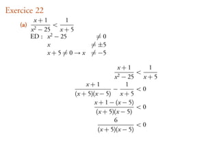 Exercice 22
           x+1         1
    (a)           <
          x2− 25 x + 5
          ED : x 2 − 25       =0
               x             = ±5
               x + 5 = 0 → x = −5

                                         x+1           1
                                                  <
                                       x2 − 25        x+5
                           x+1              1
                                       −          <0
                       (x + 5)(x − 5) x + 5
                               x + 1 − (x − 5)
                                                  <0
                                (x + 5)(x − 5)
                                       6
                                                  <0
                                 (x + 5)(x − 5)
 