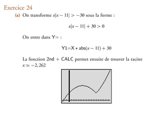 Exercice 24
    (a) On transforme x|x − 11| > −30 sous la forme :

                               x|x − 11| + 30 > 0

       On entre dans Y= :

                            Y1=X ∗ abs(x − 11) + 30

       La fonction 2nd + CALC permet ensuite de trouver la racine
       x −2, 262
 