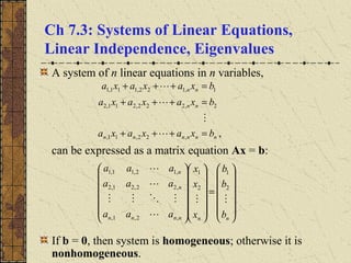 Ch 7.3: Systems of Linear Equations,
Linear Independence, Eigenvalues
A system of n linear equations in n variables,
can be expressed as a matrix equation Ax = b:
If b = 0, then system is homogeneous; otherwise it is
nonhomogeneous.














=




























nnnnnn
n
n
b
b
b
x
x
x
aaa
aaa
aaa





2
1
2
1
,2,1,
,22,21,2
,12,11,1
,,22,11,
2,222,211,2
1,122,111,1
nnnnnn
nn
nn
bxaxaxa
bxaxaxa
bxaxaxa
=+++
=+++
=+++




 