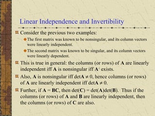 Linear Independence and Invertibility
Consider the previous two examples:
The first matrix was known to be nonsingular, and its column vectors
were linearly independent.
The second matrix was known to be singular, and its column vectors
were linearly dependent.
This is true in general: the columns (or rows) of A are linearly
independent iff A is nonsingular iff A-1
exists.
Also, A is nonsingular iff detA ≠ 0, hence columns (or rows)
of A are linearly independent iff detA ≠ 0.
Further, if A = BC, then det(C) = det(A)det(B). Thus if the
columns (or rows) of A and B are linearly independent, then
the columns (or rows) of C are also.
 