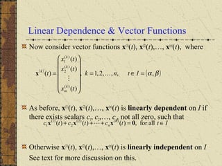 Linear Dependence & Vector Functions
Now consider vector functions x(1)
(t), x(2)
(t),…, x(n)
(t), where
As before, x(1)
(t), x(2)
(t),…, x(n)
(t) is linearly dependent on I if
there exists scalars c1, c2,…, cn, not all zero, such that
Otherwise x(1)
(t), x(2)
(t),…, x(n)
(t) is linearly independent on I
See text for more discussion on this.
( )
( )βα,,,,2,1,
)(
)(
)(
)(
)(
)(
2
)(
1
=∈=














= Itnk
tx
tx
tx
t
k
m
k
k
k


x
Ittctctc n
n ∈=+++ allfor,)()()( )()2(
2
)1(
1 0xxx 
 