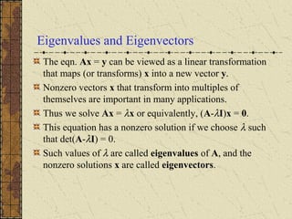 Eigenvalues and Eigenvectors
The eqn. Ax = y can be viewed as a linear transformation
that maps (or transforms) x into a new vector y.
Nonzero vectors x that transform into multiples of
themselves are important in many applications.
Thus we solve Ax = λx or equivalently, (A-λI)x = 0.
This equation has a nonzero solution if we choose λ such
that det(A-λI) = 0.
Such values of λ are called eigenvalues of A, and the
nonzero solutions x are called eigenvectors.
 