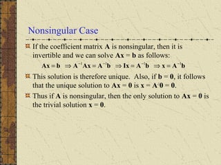 Nonsingular Case
If the coefficient matrix A is nonsingular, then it is
invertible and we can solve Ax = b as follows:
This solution is therefore unique. Also, if b = 0, it follows
that the unique solution to Ax = 0 is x = A-1
0 = 0.
Thus if A is nonsingular, then the only solution to Ax = 0 is
the trivial solution x = 0.
bAxbAIxbAAxAbAx 1111 −−−−
=⇒=⇒=⇒=
 