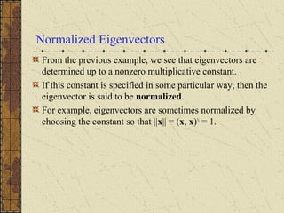 Normalized Eigenvectors
From the previous example, we see that eigenvectors are
determined up to a nonzero multiplicative constant.
If this constant is specified in some particular way, then the
eigenvector is said to be normalized.
For example, eigenvectors are sometimes normalized by
choosing the constant so that ||x|| = (x, x)½
= 1.
 
