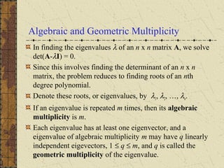 Algebraic and Geometric Multiplicity
In finding the eigenvalues λ of an n x n matrix A, we solve
det(A-λI) = 0.
Since this involves finding the determinant of an n x n
matrix, the problem reduces to finding roots of an nth
degree polynomial.
Denote these roots, or eigenvalues, by λ1, λ2, …, λn.
If an eigenvalue is repeated m times, then its algebraic
multiplicity is m.
Each eigenvalue has at least one eigenvector, and a
eigenvalue of algebraic multiplicity m may have q linearly
independent eigevectors, 1 ≤ q ≤ m, and q is called the
geometric multiplicity of the eigenvalue.
 
