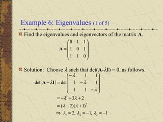 Example 6: Eigenvalues (1 of 5)
Find the eigenvalues and eigenvectors of the matrix A.
Solution: Choose λ such that det(A-λI) = 0, as follows.










=
011
101
110
A
( )
1,1,2
)1)(2(
23
11
11
11
detdet
221
2
3
−=−==⇒
+−=
++−=










−
−
−
=−
λλλ
λλ
λλ
λ
λ
λ
λIA
 