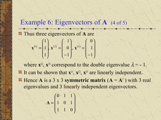 Example 6: Eigenvectors of A (4 of 5)
Thus three eigenvectors of A are
where x(2)
, x(3)
correspond to the double eigenvalue λ = - 1.
It can be shown that x(1)
, x(2)
, x(3)
are linearly independent.
Hence A is a 3 x 3 symmetric matrix (A = AT
) with 3 real
eigenvalues and 3 linearly independent eigenvectors.










−
=










−
=










=
1
1
0
,
1
0
1
,
1
1
1
)3()2()1(
xxx










=
011
101
110
A
 