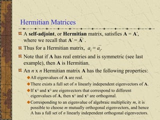 Hermitian Matrices
A self-adjoint, or Hermitian matrix, satisfies A = A*
,
where we recall that A*
= AT
.
Thus for a Hermitian matrix, aij = aji.
Note that if A has real entries and is symmetric (see last
example), then A is Hermitian.
An n x n Hermitian matrix A has the following properties:
All eigenvalues of A are real.
There exists a full set of n linearly independent eigenvectors of A.
If x(1)
and x(2)
are eigenvectors that correspond to different
eigenvalues of A, then x(1)
and x(2)
are orthogonal.
Corresponding to an eigenvalue of algebraic multiplicity m, it is
possible to choose m mutually orthogonal eigenvectors, and hence
A has a full set of n linearly independent orthogonal eigenvectors.
 