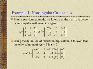 Example 1: Nonsingular Case (1 of 3)
From a previous example, we know that the matrix A below
is nonsingular with inverse as given.
Using the definition of matrix multiplication, it follows that
the only solution of Ax = 0 is x = 0:










−
−−
−−
=










−
= −
2/122/3
142
2/372/9
,
834
301
210
1
AA










=




















−
−−
−−
== −
0
0
0
0
0
0
2/122/3
142
2/372/9
1
0Ax
 