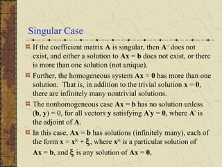 Singular Case
If the coefficient matrix A is singular, then A-1
does not
exist, and either a solution to Ax = b does not exist, or there
is more than one solution (not unique).
Further, the homogeneous system Ax = 0 has more than one
solution. That is, in addition to the trivial solution x = 0,
there are infinitely many nontrivial solutions.
The nonhomogeneous case Ax = b has no solution unless
(b, y) = 0, for all vectors y satisfying A*
y = 0, where A*
is
the adjoint of A.
In this case, Ax = b has solutions (infinitely many), each of
the form x = x(0)
+ ξ, where x(0)
is a particular solution of
Ax = b, and ξ is any solution of Ax = 0.
 