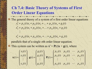 Ch 7.4: Basic Theory of Systems of First
Order Linear Equations
The general theory of a system of n first order linear equations
parallels that of a single nth order linear equation.
This system can be written as x' = P(t)x + g(t), where
)()()()(
)()()()(
)()()()(
2211
222221212
112121111
tgxtpxtpxtpx
tgxtpxtpxtpx
tgxtpxtpxtpx
nnnnnnn
nn
nn
++++=′
++++=′
++++=′


















=














=














=
)()()(
)()()(
)()()(
)(,
)(
)(
)(
)(,
)(
)(
)(
)(
21
22221
11211
2
1
2
1
tptptp
tptptp
tptptp
t
tg
tg
tg
t
tx
tx
tx
t
nnnn
n
n
nn 




Pgx
 