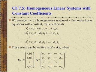 Ch 7.5: Homogeneous Linear Systems with
Constant Coefficients
We consider here a homogeneous system of n first order linear
equations with constant, real coefficients:
This system can be written as x' = Ax, where
nnnnnn
nn
nn
xaxaxax
xaxaxax
xaxaxax
+++=′
+++=′
+++=′




2211
22221212
12121111














=














=
nnnn
n
n
m aaa
aaa
aaa
tx
tx
tx
t





21
22221
11211
2
1
,
)(
)(
)(
)( Ax
 