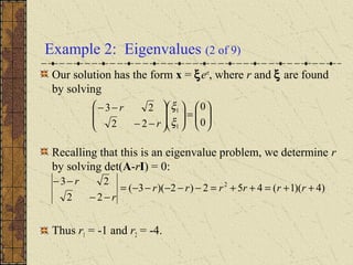 Example 2: Eigenvalues (2 of 9)
Our solution has the form x = ξert
, where r and ξ are found
by solving
Recalling that this is an eigenvalue problem, we determine r
by solving det(A-rI) = 0:
Thus r1 = -1 and r2 = -4.
)4)(1(452)2)(3(
22
23 2
++=++=−−−−−=
−−
−−
rrrrrr
r
r






=













−−
−−
0
0
22
23
1
1
ξ
ξ
r
r
 