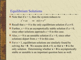 Equilibrium Solutions
Note that if n = 1, then the system reduces to
Recall that x = 0 is the only equilibrium solution if a ≠ 0.
Further, x = 0 is an asymptotically stable solution if a < 0,
since other solutions approach x = 0 in this case.
Also, x = 0 is an unstable solution if a > 0, since other
solutions depart from x = 0 in this case.
For n > 1, equilibrium solutions are similarly found by
solving Ax = 0. We assume detA ≠ 0, so that x = 0 is the
only solution. Determining whether x = 0 is asymptotically
stable or unstable is an important question here as well.
at
etxaxx =⇒=′ )(
 