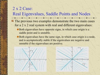 2 x 2 Case:
Real Eigenvalues, Saddle Points and Nodes
The previous two examples demonstrate the two main cases
for a 2 x 2 real system with real and different eigenvalues:
Both eigenvalues have opposite signs, in which case origin is a
saddle point and is unstable.
Both eigenvalues have the same sign, in which case origin is a node,
and is asymptotically stable if the eigenvalues are negative and
unstable if the eigenvalues are positive.
 