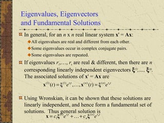 Eigenvalues, Eigenvectors
and Fundamental Solutions
In general, for an n x n real linear system x' = Ax:
All eigenvalues are real and different from each other.
Some eigenvalues occur in complex conjugate pairs.
Some eigenvalues are repeated.
If eigenvalues r1,…, rn are real & different, then there are n
corresponding linearly independent eigenvectors ξ(1)
,…, ξ(n)
.
The associated solutions of x' = Ax are
Using Wronskian, it can be shown that these solutions are
linearly independent, and hence form a fundamental set of
solutions. Thus general solution is
trnntr n
etet )()()1()1(
)(,,)( 1
ξxξx == 
trn
n
tr n
ecec )()1(
1
1
ξξx ++= 
 
