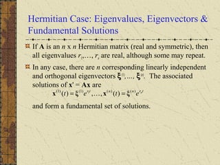 Hermitian Case: Eigenvalues, Eigenvectors &
Fundamental Solutions
If A is an n x n Hermitian matrix (real and symmetric), then
all eigenvalues r1,…, rn are real, although some may repeat.
In any case, there are n corresponding linearly independent
and orthogonal eigenvectors ξ(1)
,…, ξ(n)
. The associated
solutions of x' = Ax are
and form a fundamental set of solutions.
trnntr n
etet )()()1()1(
)(,,)( 1
ξxξx == 
 