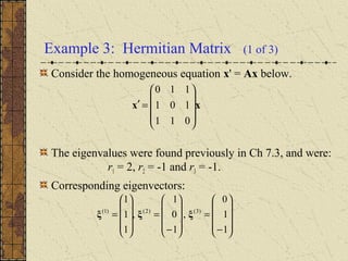 Example 3: Hermitian Matrix (1 of 3)
Consider the homogeneous equation x' = Ax below.
The eigenvalues were found previously in Ch 7.3, and were:
r1 = 2, r2 = -1 and r3 = -1.
Corresponding eigenvectors:
xx










=′
011
101
110










−
=










−
=










=
1
1
0
,
1
0
1
,
1
1
1
)3()2()1(
ξξξ
 