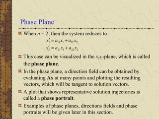 Phase Plane
When n = 2, then the system reduces to
This case can be visualized in the x1x2-plane, which is called
the phase plane.
In the phase plane, a direction field can be obtained by
evaluating Ax at many points and plotting the resulting
vectors, which will be tangent to solution vectors.
A plot that shows representative solution trajectories is
called a phase portrait.
Examples of phase planes, directions fields and phase
portraits will be given later in this section.
2221212
2121111
xaxax
xaxax
+=′
+=′
 