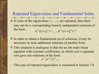 Repeated Eigenvalues and Fundamental Solns
If some of the eigenvalues r1,…, rn are repeated, then there
may not be n corresponding linearly independent solutions of
the form
In order to obtain a fundamental set of solutions, it may be
necessary to seek additional solutions of another form.
This situation is analogous to that for an nth order linear
equation with constant coefficients, in which case a repeated
root gave rise solutions of the form
This case of repeated eigenvalues is examined in Section 7.8.
trnntr n
etet )()()1()1(
)(,,)( 1
ξxξx == 
,,, 2 rtrtrt
ettee
 